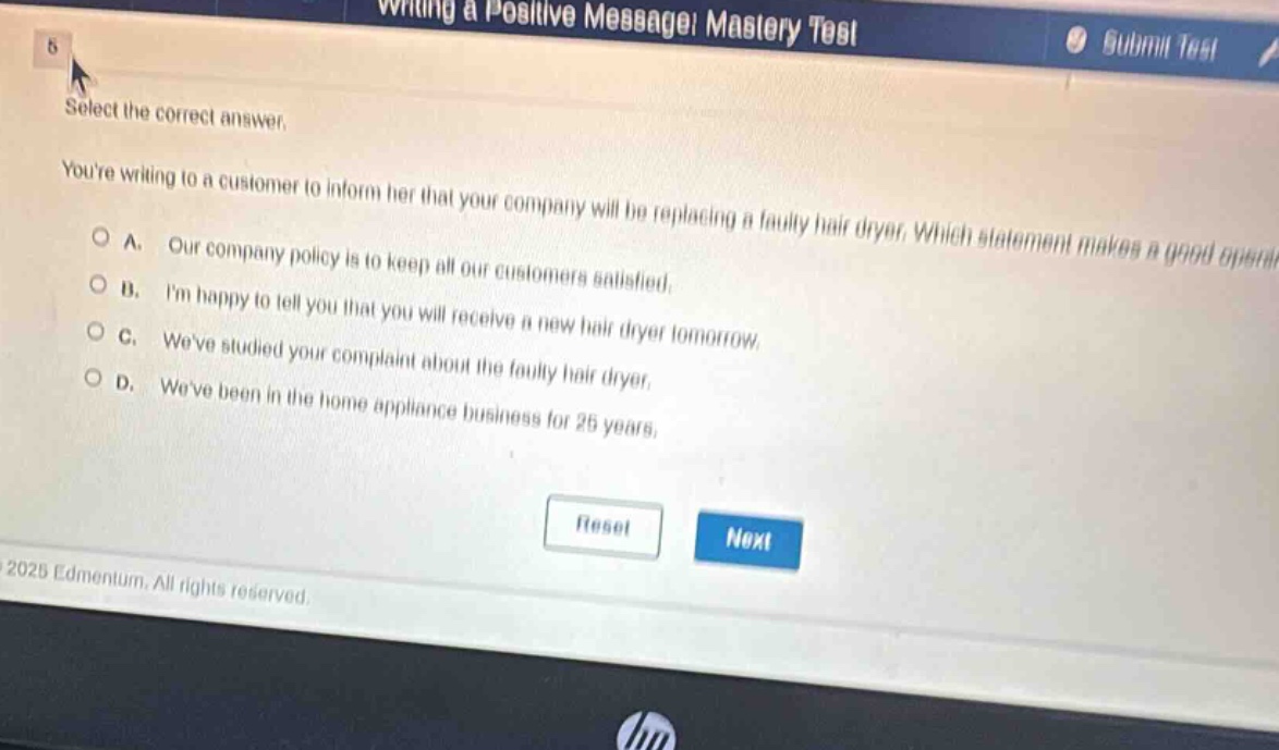 writing a positive message! mastery test select the correct answer. youre writing to a customer to inform her that your company will be replacing a faulty hair dryer. which statement makes a good option? a. our company policy is to keep all our customers satisfied. b. im happy to tell you that you will receive a new hair dryer tomorrow. c. weve studied your complaint about the faulty hair dryer. d. weve been in the home appliance business for 25 years.