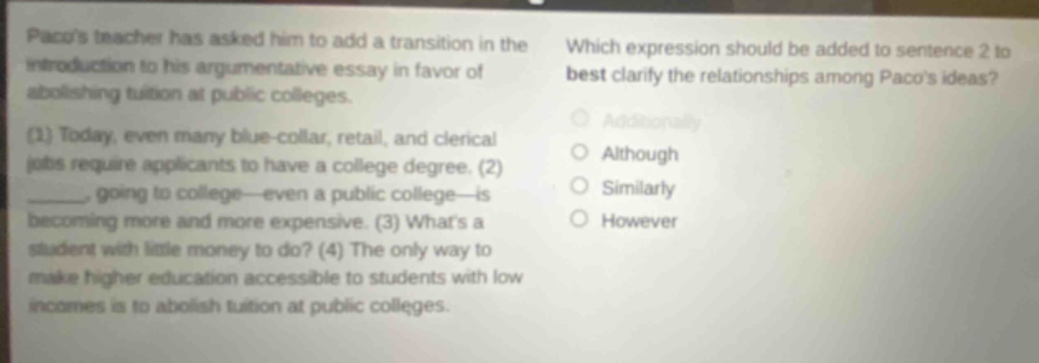 pacos teacher has asked him to add a transition in the introduction to his argumentative essay in favor of abolishing tuition at public colleges. (1) today, even many blue - collar, retail, and clerical jobs require applicants to have a college degree. (2) ______, going to college—even a public college—is becoming more and more expensive. (3) whats a student with little money to do? (4) the only way to make higher education accessible to students with low incomes is to abolish tuition at public colleges. which expression should be added to sentence 2 to best clarify the relationships among pacos ideas? additionally although similarly however
