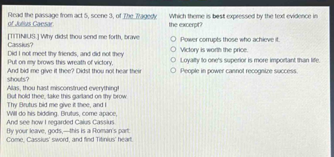 read the passage from act 5, scene 3, of the tragedy of julius caesar. titinius. why didst thou send me forth, brave cassius? did i not meet thy friends, and did not they put on my brows this wreath of victory, and bid me give it thee? didst thou not hear their shouts? alas, thou hast misconstrued everything! but hold thee, take this garland on thy brow. thy brutus bid me give it thee, and i will do his bidding. brutus, come apace, and see how i regarded caius cassius. by your leave, gods,—this is a romans part: come, cassius sword, and find titinius heart. which theme is best expressed by the text evidence in the excerpt? power corrupts those who achieve it. victory is worth the price. loyalty to ones superior is more important than life. people in power cannot recognize success.