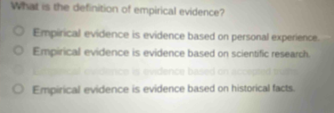 what is the definition of empirical evidence? empirical evidence is evidence based on personal experience. empirical evidence is evidence based on scientific research. empirical evidence is evidence based on accepted truths. empirical evidence is evidence based on historical facts.