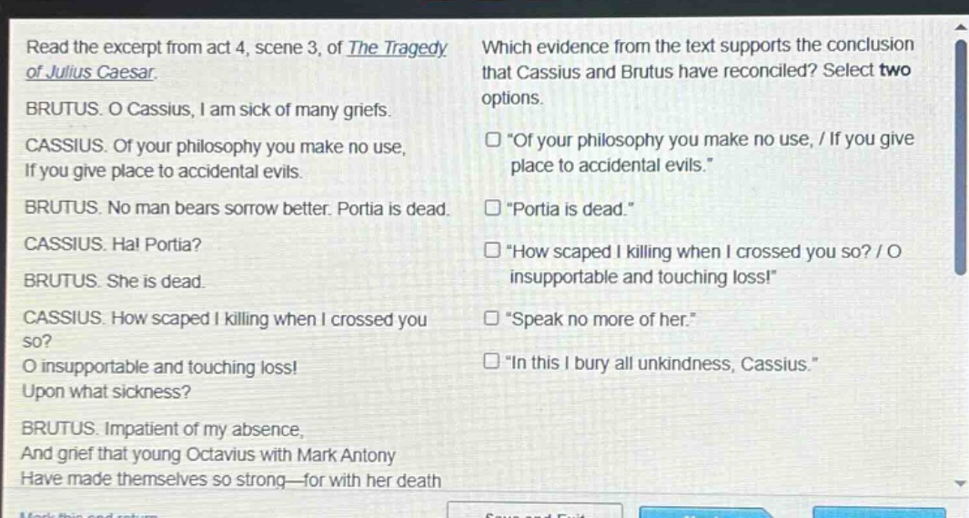 read the excerpt from act 4, scene 3, of the tragedy of julius caesar. brutus. o cassius, i am sick of many griefs. cassius. of your philosophy you make no use, if you give place to accidental evils. brutus. no man bears sorrow better. portia is dead. cassius. ha! portia? brutus. she is dead. cassius. how scaped i killing when i crossed you so? o insupportable and touching loss! upon what sickness? brutus. impatient of my absence, and grief that young octavius with mark antony have made themselves so strong—for with her death which evidence from the text supports the conclusion that cassius and brutus have reconciled? select two options. “of your philosophy you make no use, / if you give place to accidental evils.” “portia is dead.” “how scaped i killing when i crossed you so? / o insupportable and touching loss!” “speak no more of her.” “in this i bury all unkindness, cassius.”