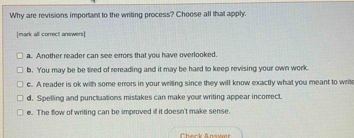 why are revisions important to the writing process? choose all that apply. mark all correct answers a. another reader can see errors that you have overlooked. b. you may be tired of rereading and it may be hard to keep revising your own work. c. a reader is ok with some errors in your writing since they will know exactly what you meant to write d. spelling and punctuations mistakes can make your writing appear incorrect. e. the flow of writing can be improved if it doesnt make sense.
