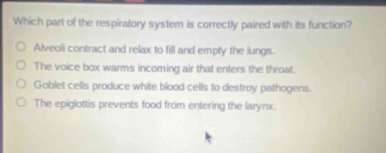 which part of the respiratory system is correctly paired with its function?\no alveoli contract and relax to fill and empty the lungs.\no the voice box warms incoming air that enters the throat.\no goblet cells produce white blood cells to destroy pathogens.\no the epiglottis prevents food from entering the larynx.