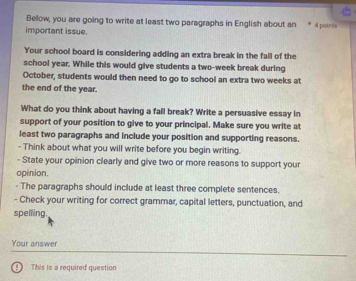 below, you are going to write at least two paragraphs in english about an * 4 points important issue. your school board is considering adding an extra break in the fall of the school year. while this would give students a two - week break during october, students would then need to go to school an extra two weeks at the end of the year. what do you think about having a fall break? write a persuasive essay in support of your position to give to your principal. make sure you write at least two paragraphs and include your position and supporting reasons. - think about what you will write before you begin writing. - state your opinion clearly and give two or more reasons to support your opinion. - the paragraphs should include at least three complete sentences. - check your writing for correct grammar, capital letters, punctuation, and spelling. your answer (!) this is a required question
