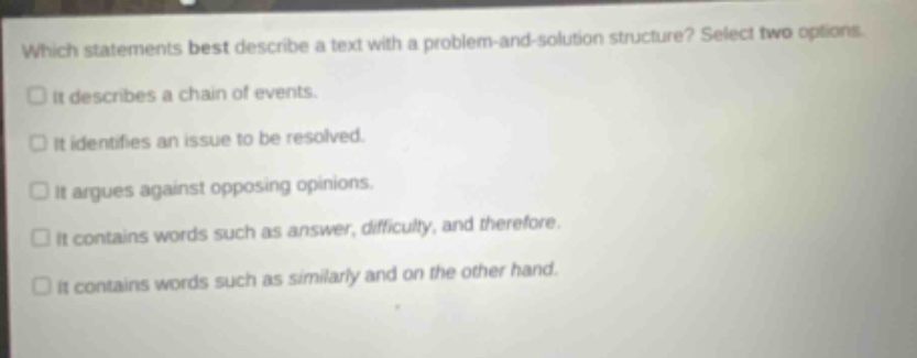 which statements best describe a text with a problem - and - solution structure? select two options. it describes a chain of events. it identifies an issue to be resolved. it argues against opposing opinions. it contains words such as answer, difficulty, and therefore. it contains words such as similarly and on the other hand.