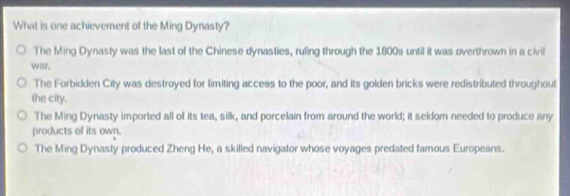 what is one achievement of the ming dynasty?\nthe ming dynasty was the last of the chinese dynasties, ruling through the 1800s until it was overthrown in a civil war.\nthe forbidden city was destroyed for limiting access to the poor, and its golden bricks were redistributed throughout the city.\nthe ming dynasty imported all of its tea, silk, and porcelain from around the world; it seldom needed to produce any products of its own.\nthe ming dynasty produced zheng he, a skilled navigator whose voyages predated famous europeans.