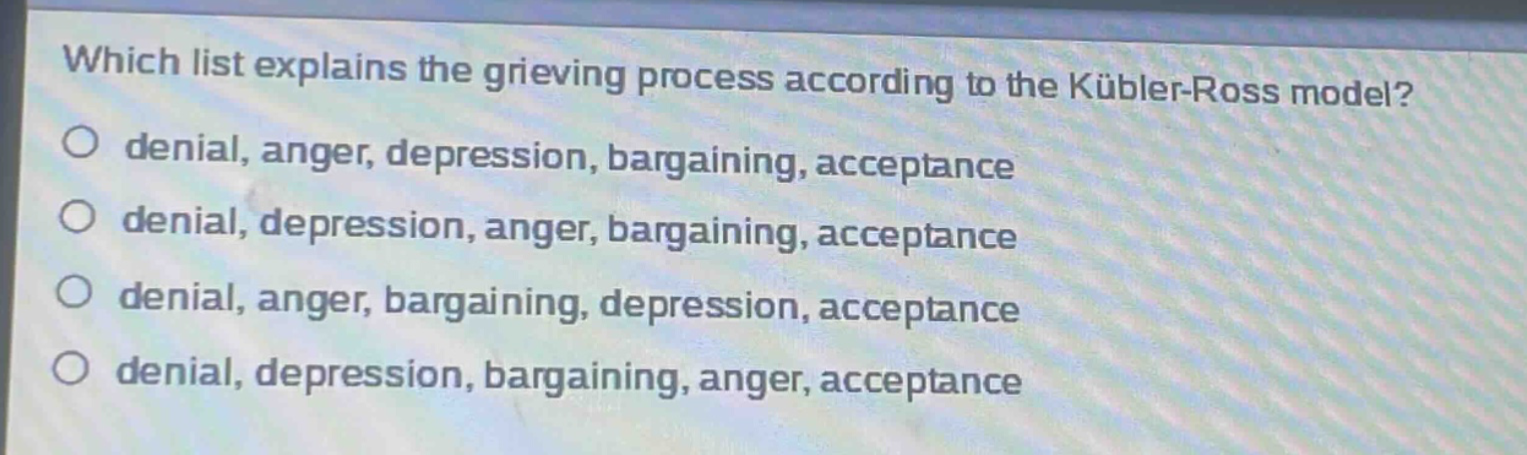 which list explains the grieving process according to the kübler - ross model?\no denial, anger, depression, bargaining, acceptance\no denial, depression, anger, bargaining, acceptance\no denial, anger, bargaining, depression, acceptance\no denial, depression, bargaining, anger, acceptance