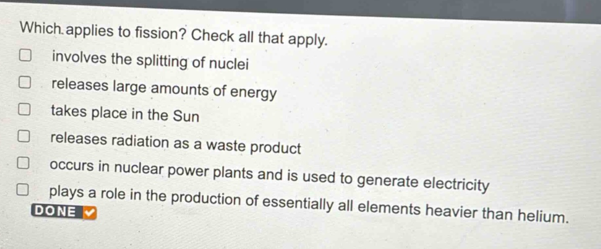 which applies to fission? check all that apply. involves the splitting of nuclei releases large amounts of energy takes place in the sun releases radiation as a waste product occurs in nuclear power plants and is used to generate electricity plays a role in the production of essentially all elements heavier than helium. done