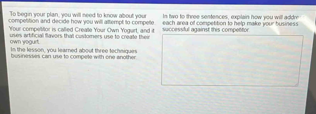 to begin your plan, you will need to know about your competition and decide how you will attempt to compete. your competitor is called create your own yogurt, and it uses artificial flavors that customers use to create their own yogurt. in the lesson, you learned about three techniques businesses can use to compete with one another. in two to three sentences, explain how you will address each area of competition to help make your business successful against this competitor.