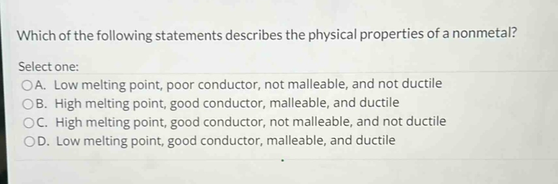 which of the following statements describes the physical properties of a nonmetal? select one: oa. low melting point, poor conductor, not malleable, and not ductile ob. high melting point, good conductor, malleable, and ductile oc. high melting point, good conductor, not malleable, and not ductile od. low melting point, good conductor, malleable, and ductile