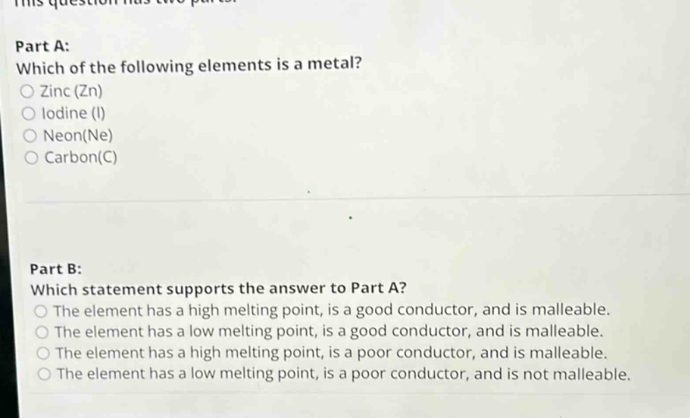 this question has two parts. part a: which of the following elements is a metal? zinc (zn) iodine (i) neon(ne) carbon(c) part b: which statement supports the answer to part a? the element has a high melting point, is a good conductor, and is malleable. the element has a low melting point, is a good conductor, and is malleable. the element has a high melting point, is a poor conductor, and is malleable. the element has a low melting point, is a poor conductor, and is not malleable.