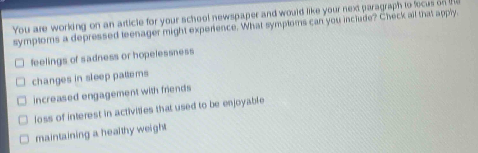 you are working on an article for your school newspaper and would like your next paragraph to focus on the symptoms a depressed teenager might experience. what symptoms can you include? check all that apply. feelings of sadness or hopelessness changes in sleep patterns increased engagement with friends loss of interest in activities that used to be enjoyable maintaining a healthy weight
