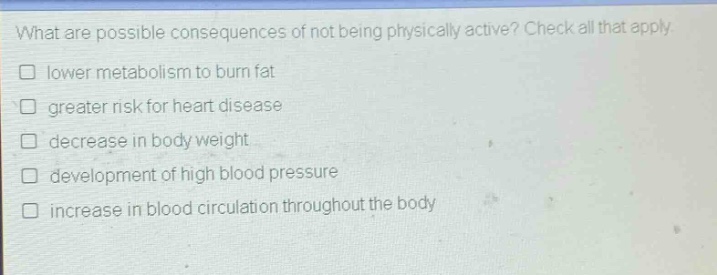 what are possible consequences of not being physically active? check all that apply. lower metabolism to burn fat greater risk for heart disease decrease in body weight development of high blood pressure increase in blood circulation throughout the body