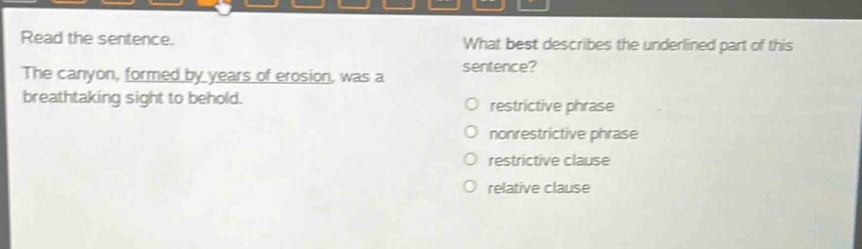 read the sentence. the canyon, formed by years of erosion, was a breathtaking sight to behold. what best describes the underlined part of this sentence? restrictive phrase nonrestrictive phrase restrictive clause relative clause