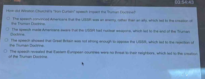 how did winston churchills \iron curtain\ speech impact the truman doctrine?\nthe speech convinced americans that the ussr was an enemy, rather than an ally, which led to the creation of the truman doctrine.\nthe speech made americans aware that the ussr had nuclear weapons, which led to the end of the truman doctrine.\nthe speech showed that great britain was not strong enough to oppose the ussr, which led to the rejection of the truman doctrine.\nthe speech revealed that eastern european countries were no threat to their neighbors, which led to the creation of the truman doctrine.