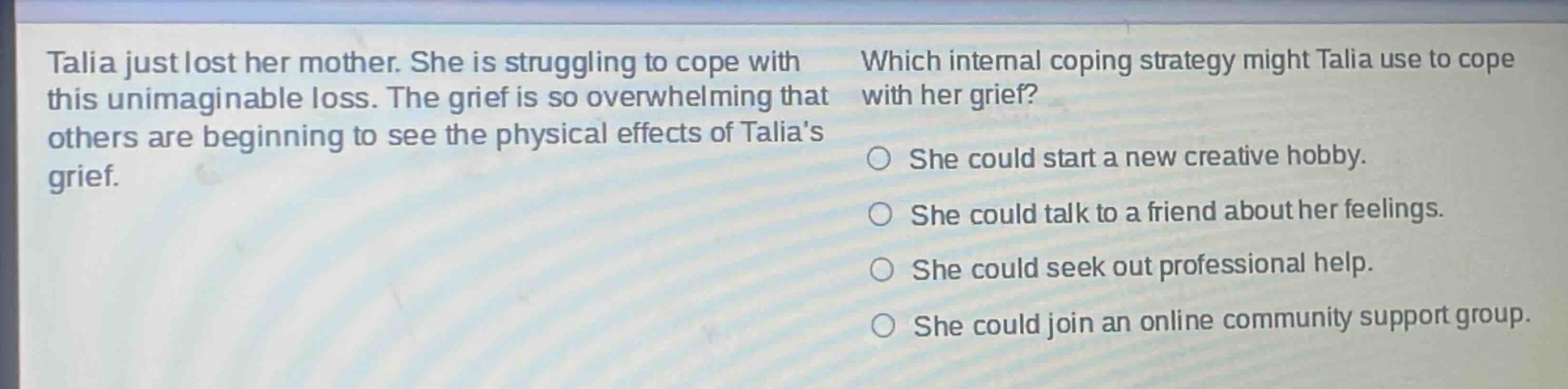 talia just lost her mother. she is struggling to cope with this unimaginable loss. the grief is so overwhelming that others are beginning to see the physical effects of talias grief. which internal coping strategy might talia use to cope with her grief? she could start a new creative hobby. she could talk to a friend about her feelings. she could seek out professional help. she could join an online community support group.