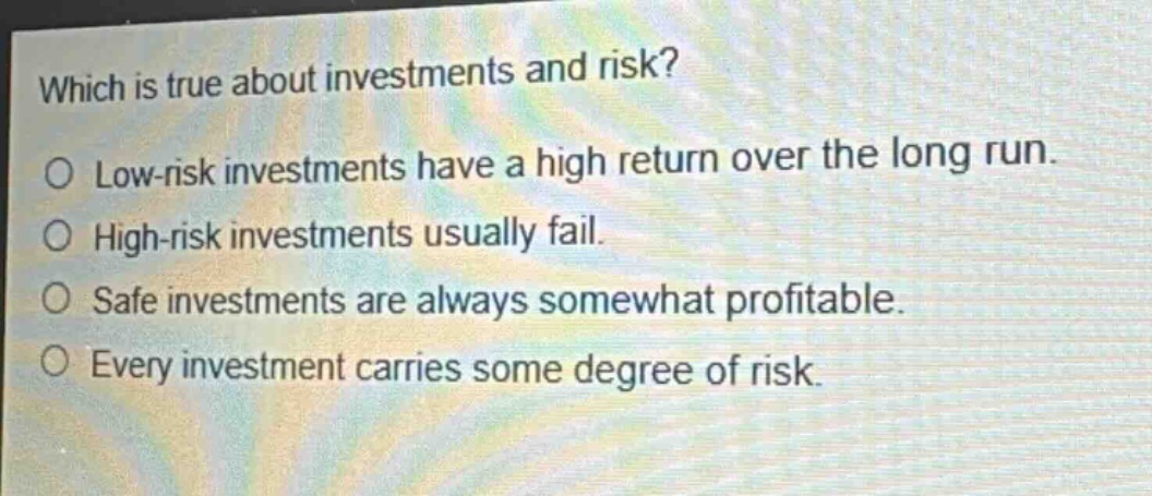 which is true about investments and risk?\no low - risk investments have a high return over the long run.\no high - risk investments usually fail.\no safe investments are always somewhat profitable.\no every investment carries some degree of risk.