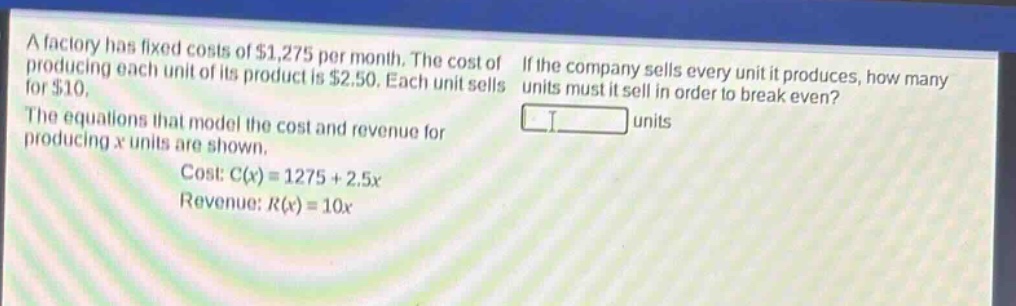a factory has fixed costs of $1,275 per month. the cost of producing each unit of its product is $2.50. each unit sells for $10. the equations that model the cost and revenue for producing x units are shown. cost: c(x)=1275 + 2.5x revenue: r(x)=10x if the company sells every unit it produces, how many units must it sell in order to break even? units
