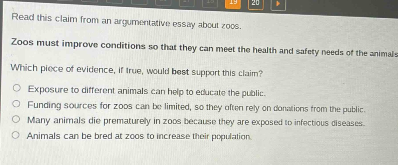 read this claim from an argumentative essay about zoos. zoos must improve conditions so that they can meet the health and safety needs of the animals. which piece of evidence, if true, would best support this claim? exposure to different animals can help to educate the public. funding sources for zoos can be limited, so they often rely on donations from the public. many animals die prematurely in zoos because they are exposed to infectious diseases. animals can be bred at zoos to increase their population.