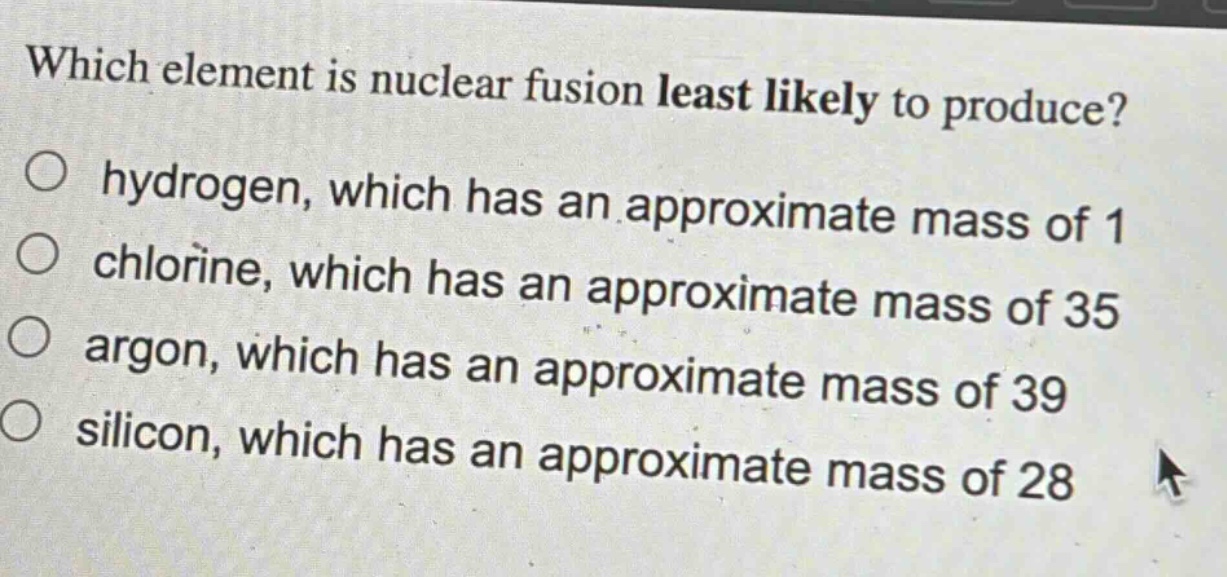 which element is nuclear fusion least likely to produce?\no hydrogen, which has an approximate mass of 1\no chlorine, which has an approximate mass of 35\no argon, which has an approximate mass of 39\no silicon, which has an approximate mass of 28