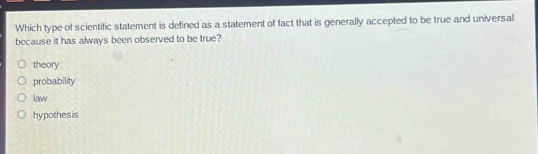 which type of scientific statement is defined as a statement of fact that is generally accepted to be true and universal because it has always been observed to be true?\n theory\n probability\n law\n hypothesis