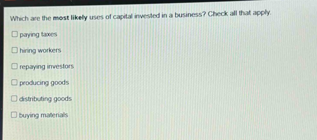which are the most likely uses of capital invested in a business? check all that apply. paying taxes hiring workers repaying investors producing goods distributing goods buying materials