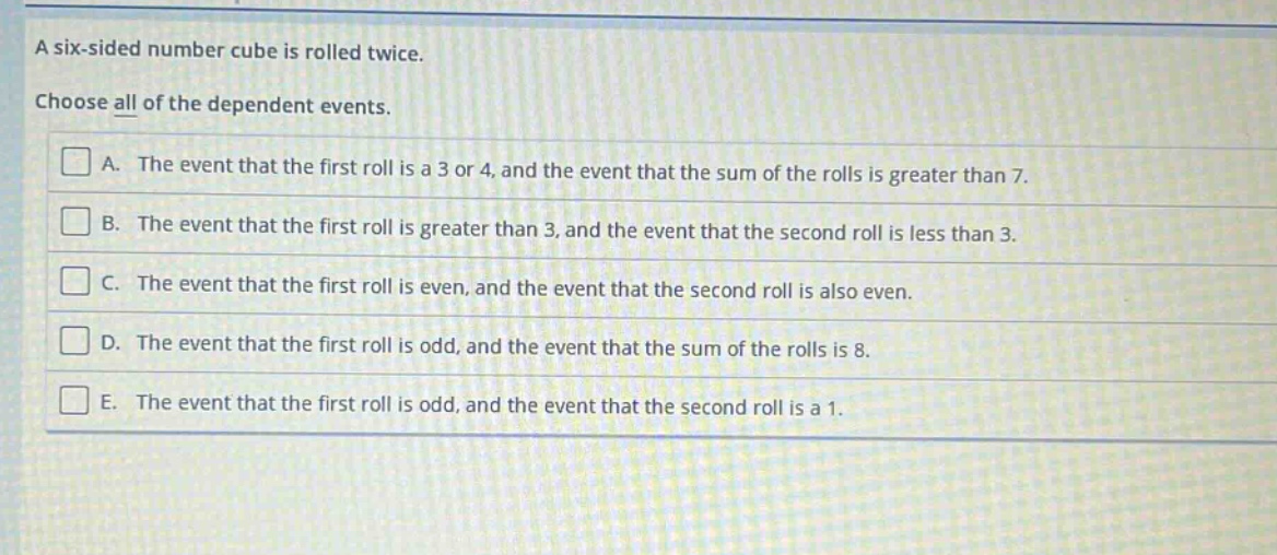 a six - sided number cube is rolled twice. choose all of the dependent events. a. the event that the first roll is a 3 or 4, and the event that the sum of the rolls is greater than 7. b. the event that the first roll is greater than 3, and the event that the second roll is less than 3. c. the event that the first roll is even, and the event that the second roll is also even. d. the event that the first roll is odd, and the event that the sum of the rolls is 8. e. the event that the first roll is odd, and the event that the second roll is a 1.