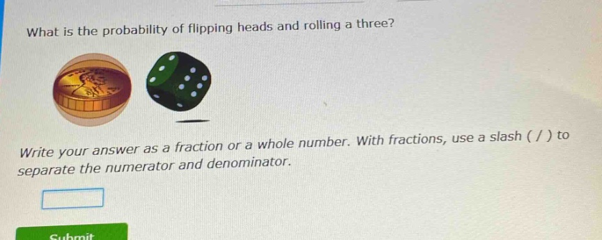 what is the probability of flipping heads and rolling a three? write your answer as a fraction or a whole number. with fractions, use a slash ( / ) to separate the numerator and denominator.