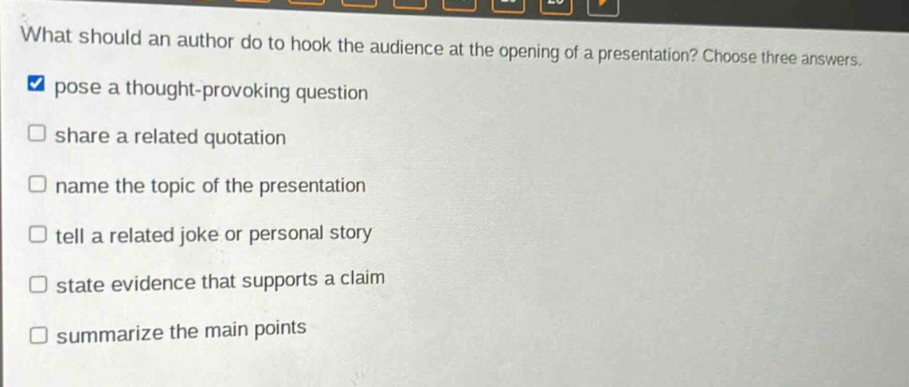 what should an author do to hook the audience at the opening of a presentation? choose three answers. pose a thought - provoking question share a related quotation name the topic of the presentation tell a related joke or personal story state evidence that supports a claim summarize the main points