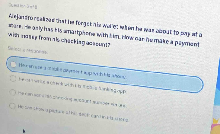 question 3 of 8\nalejandro realized that he forgot his wallet when he was about to pay at a store. he only has his smartphone with him. how can he make a payment with money from his checking account?\nselect a response.\nhe can use a mobile payment app with his phone.\nhe can write a check with his mobile banking app.\nhe can send his checking account number via text\nhe can show a picture of his debit card in his phone.