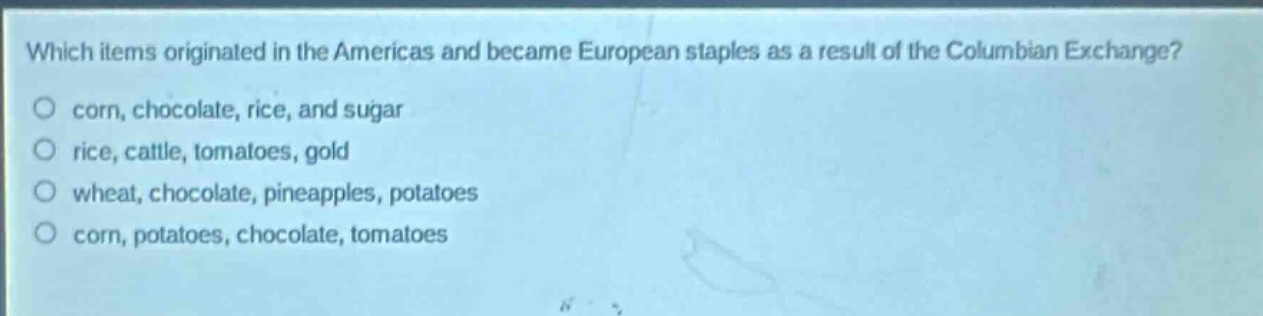 which items originated in the americas and became european staples as a result of the columbian exchange?\no corn, chocolate, rice, and sugar\no rice, cattle, tomatoes, gold\no wheat, chocolate, pineapples, potatoes\no corn, potatoes, chocolate, tomatoes