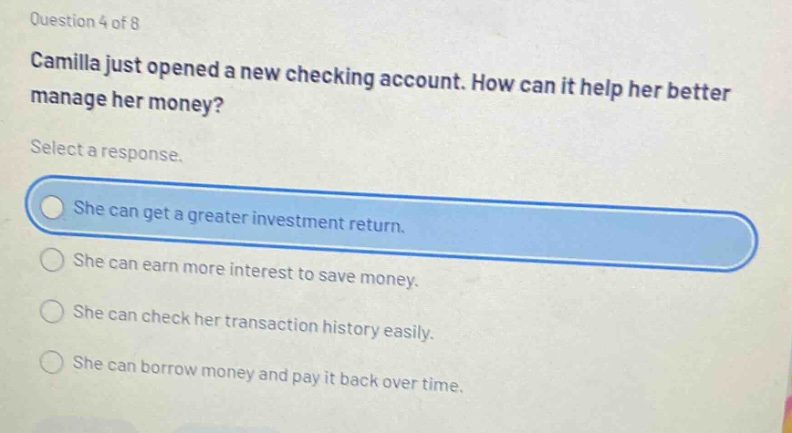 question 4 of 8 camilla just opened a new checking account. how can it help her better manage her money? select a response. she can get a greater investment return. she can earn more interest to save money. she can check her transaction history easily. she can borrow money and pay it back over time.