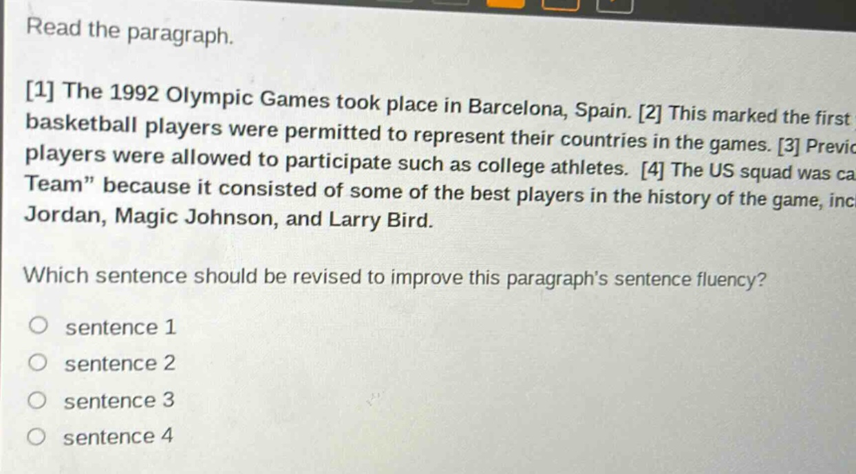 read the paragraph. 1 the 1992 olympic games took place in barcelona, spain. 2 this marked the first basketball players were permitted to represent their countries in the games. 3 previc players were allowed to participate such as college athletes. 4 the us squad was ca team” because it consisted of some of the best players in the history of the game, inc jordan, magic johnson, and larry bird. which sentence should be revised to improve this paragraph’s sentence fluency? sentence 1 sentence 2 sentence 3 sentence 4