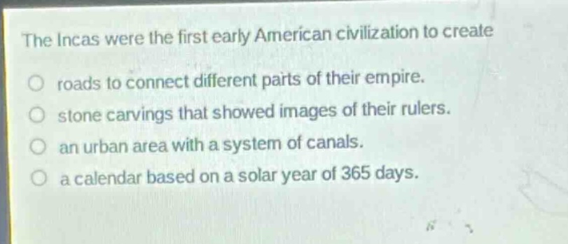 the incas were the first early american civilization to create\nroads to connect different parts of their empire.\nstone carvings that showed images of their rulers.\nan urban area with a system of canals.\na calendar based on a solar year of 365 days.