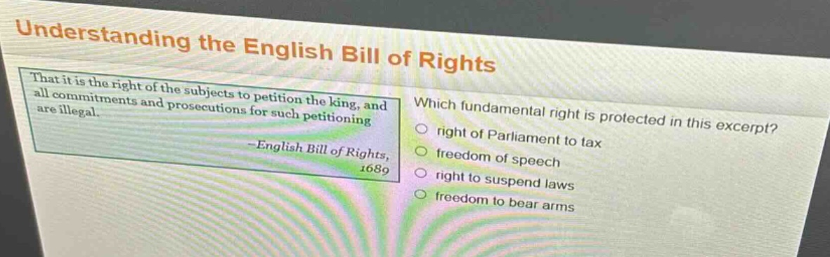 understanding the english bill of rights\nthat it is the right of the subjects to petition the king, and all commitments and prosecutions for such petitioning are illegal.\n-english bill of rights, 1689\nwhich fundamental right is protected in this excerpt?\nright of parliament to tax\nfreedom of speech\nright to suspend laws\nfreedom to bear arms