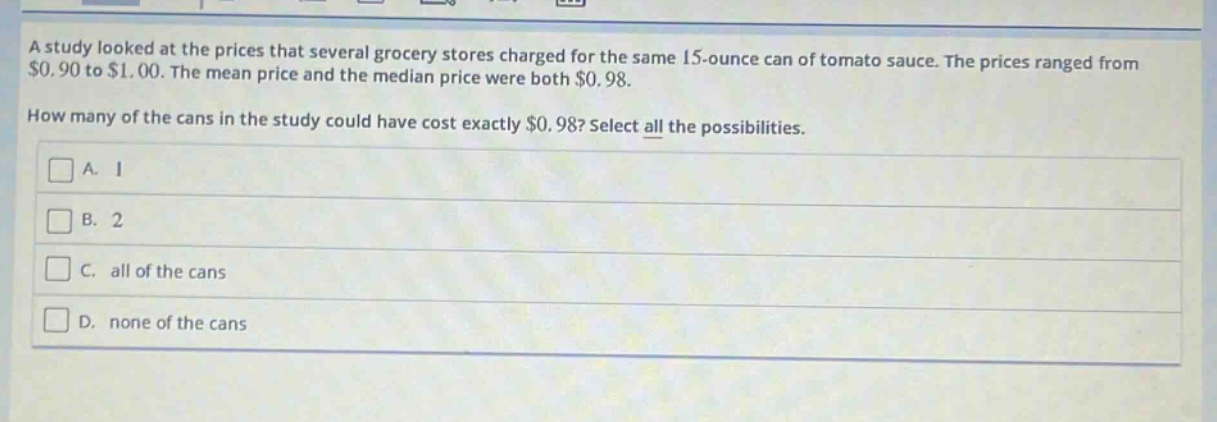 a study looked at the prices that several grocery stores charged for the same 15 - ounce can of tomato sauce. the prices ranged from $0.90 to $1.00. the mean price and the median price were both $0.98. how many of the cans in the study could have cost exactly $0.98? select all the possibilities. a. 1 b. 2 c. all of the cans d. none of the cans
