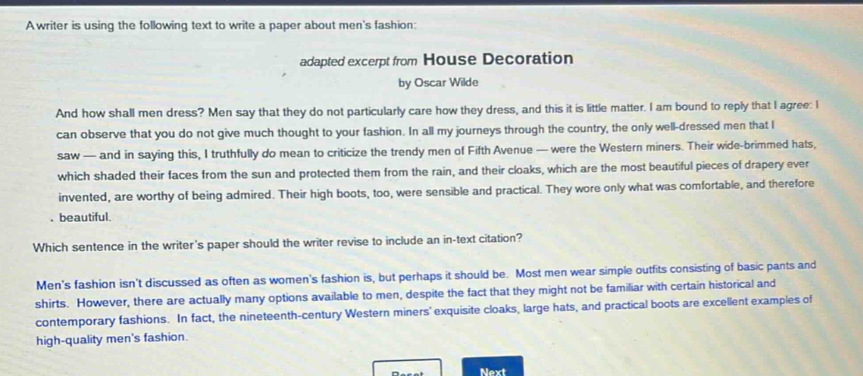 a writer is using the following text to write a paper about mens fashion: adapted excerpt from house decoration by oscar wilde and how shall men dress? men say that they do not particularly care how they dress, and this it is little matter. i am bound to reply that i agree: i can observe that you do not give much thought to your fashion. in all my journeys through the country, the only well - dressed men that i saw — and in saying this, i truthfully do mean to criticize the trendy men of fifth avenue — were the western miners. their wide - brimmed hats, which shaded their faces from the sun and protected them from the rain, and their cloaks, which are the most beautiful pieces of drapery ever invented, are worthy of being admired. their high boots, too, were sensible and practical. they wore only what was comfortable, and therefore beautiful. which sentence in the writers paper should the writer revise to include an in - text citation? mens fashion isnt discussed as often as womens fashion is, but perhaps it should be. most men wear simple outfits consisting of basic pants and shirts. however, there are actually many options available to men, despite the fact that they might not be familiar with certain historical and contemporary fashions. in fact, the nineteenth - century western miners exquisite cloaks, large hats, and practical boots are excellent examples of high - quality mens fashion.