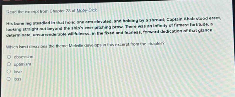 read the excerpt from chapter 28 of moby - dick. his bone leg steadied in that hole; one arm elevated, and holding by a shroud; captain ahab stood erect, looking straight out beyond the ships ever pitching prow. there was an infinity of firmest fortitude, a determinate, unsurrenderable willfulness, in the fixed and fearless, forward dedication of that glance. which best describes the theme melville develops in this excerpt from the chapter? obsession optimism love loss