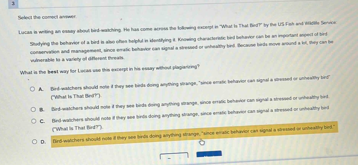 3 select the correct answer. lucas is writing an essay about bird - watching. he has come across the following excerpt in \what is that bird?\ by the us fish and wildlife service: studying the behavior of a bird is also often helpful in identifying it. knowing characteristic bird behavior can be an important aspect of bird conservation and management, since erratic behavior can signal a stressed or unhealthy bird. because birds move around a lot, they can be vulnerable to a variety of different threats. what is the best way for lucas use this excerpt in his essay without plagiarizing? a. bird - watchers should note if they see birds doing anything strange, \since erratic behavior can signal a stressed or unhealthy bird\ (\what is that bird?\). b. bird - watchers should note if they see birds doing anything strange, since erratic behavior can signal a stressed or unhealthy bird. c. bird - watchers should note if they see birds doing anything strange, since erratic behavior can signal a stressed or unhealthy bird (\what is that bird?\). d. bird - watchers should note if they see birds doing anything strange, \since erratic behavior can signal a stressed or unhealthy bird.\