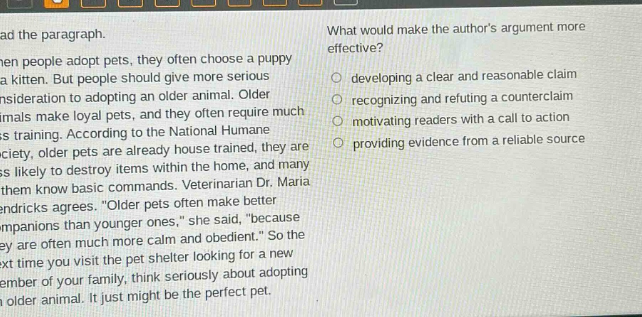 read the paragraph. when people adopt pets, they often choose a puppy or a kitten. but people should give more serious consideration to adopting an older animal. older animals make loyal pets, and they often require much less training. according to the national humane society, older pets are already house trained, they are less likely to destroy items within the home, and many of them know basic commands. veterinarian dr. maria hendricks agrees. \older pets often make better companions than younger ones,\ she said, \because they are often much more calm and obedient.\ so the next time you visit the pet shelter looking for a new member of your family, think seriously about adopting an older animal. it just might be the perfect pet. what would make the authors argument more effective? developing a clear and reasonable claim recognizing and refuting a counterclaim motivating readers with a call to action providing evidence from a reliable source