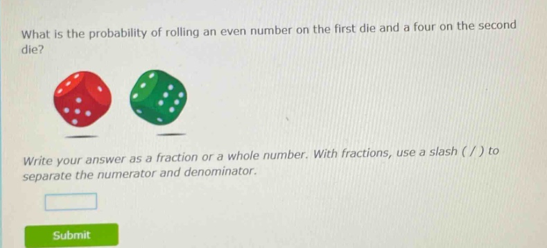 what is the probability of rolling an even number on the first die and a four on the second die? write your answer as a fraction or a whole number. with fractions, use a slash ( / ) to separate the numerator and denominator.