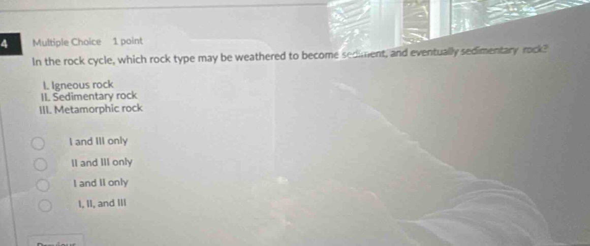 multiple choice 1 point in the rock cycle, which rock type may be weathered to become sediment, and eventually sedimentary rock? i. igneous rock ii. sedimentary rock iii. metamorphic rock i and iii only ii and iii only i and ii only i, ii, and iii
