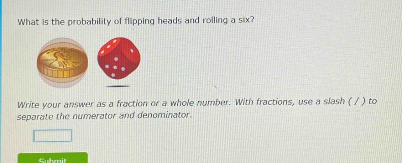 what is the probability of flipping heads and rolling a six? write your answer as a fraction or a whole number. with fractions, use a slash ( / ) to separate the numerator and denominator.
