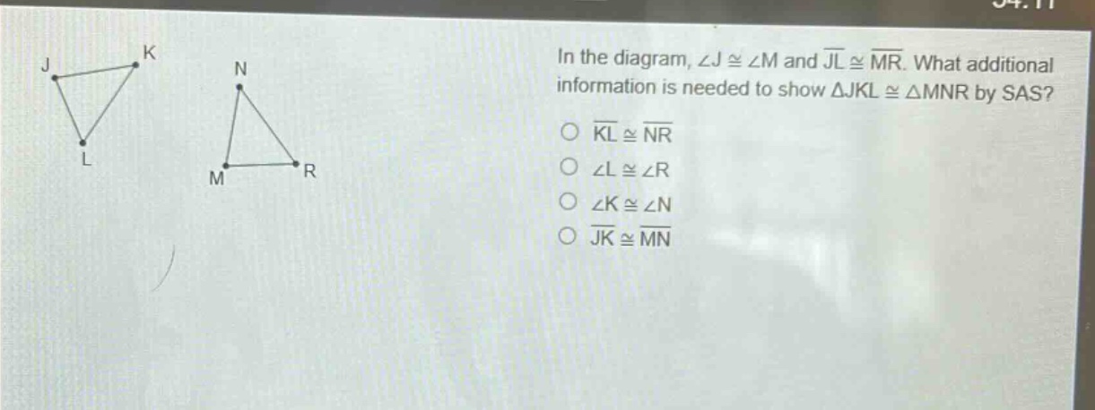 in the diagram, ∠j ≅ ∠m and jl ≅ mr. what additional information is needed to show △jkl ≅ △mnr by sas?\n○ kl ≅ nr\n○ ∠l ≅ ∠r\n○ ∠k ≅ ∠n\n○ jk ≅ mn