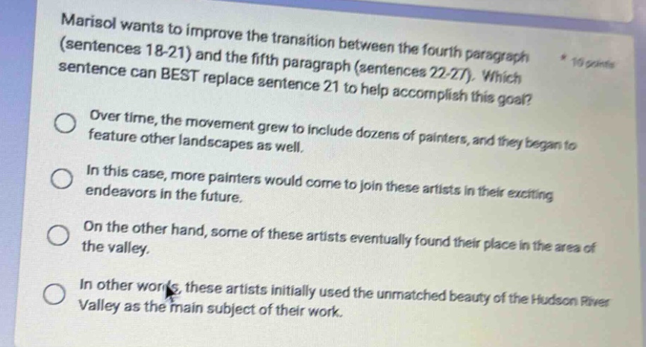 marisol wants to improve the transition between the fourth paragraph (sentences 18 - 21) and the fifth paragraph (sentences 22 - 27). which sentence can best replace sentence 21 to help accomplish this goal? * 10 points over time, the movement grew to include dozens of painters, and they began to feature other landscapes as well. in this case, more painters would come to join these artists in their exciting endeavors in the future. on the other hand, some of these artists eventually found their place in the area of the valley. in other words, these artists initially used the unmatched beauty of the hudson river valley as the main subject of their work.