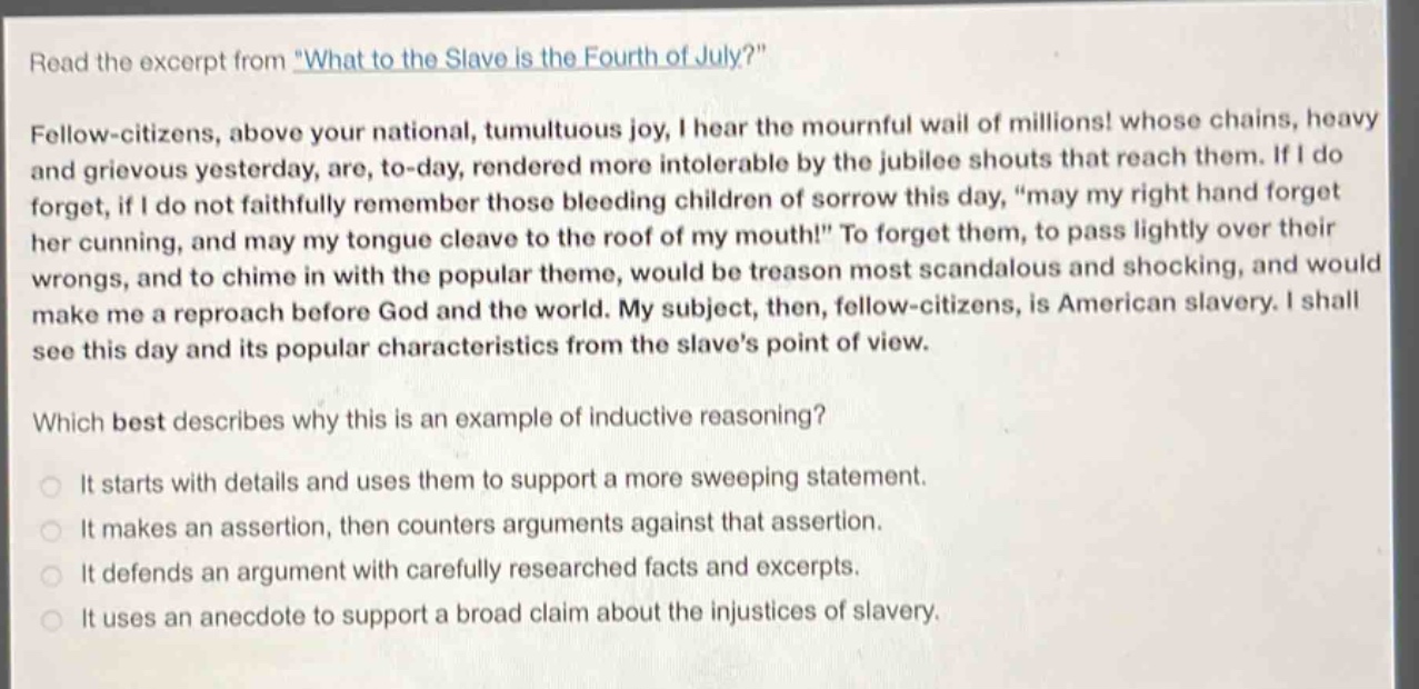 read the excerpt from \what to the slave is the fourth of july?\ fellow - citizens, above your national, tumultuous joy, i hear the mournful wail of millions! whose chains, heavy and grievous yesterday, are, to - day, rendered more intolerable by the jubilee shouts that reach them. if i do forget, if i do not faithfully remember those bleeding children of sorrow this day, \may my right hand forget her cunning, and may my tongue cleave to the roof of my mouth!\ to forget them, to pass lightly over their wrongs, and to chime in with the popular theme, would be treason most scandalous and shocking, and would make me a reproach before god and the world. my subject, then, fellow - citizens, is american slavery. i shall see this day and its popular characteristics from the slaves point of view. which best describes why this is an example of inductive reasoning? it starts with details and uses them to support a more sweeping statement. it makes an assertion, then counters arguments against that assertion. it defends an argument with carefully researched facts and excerpts. it uses an anecdote to support a broad claim about the injustices of slavery.