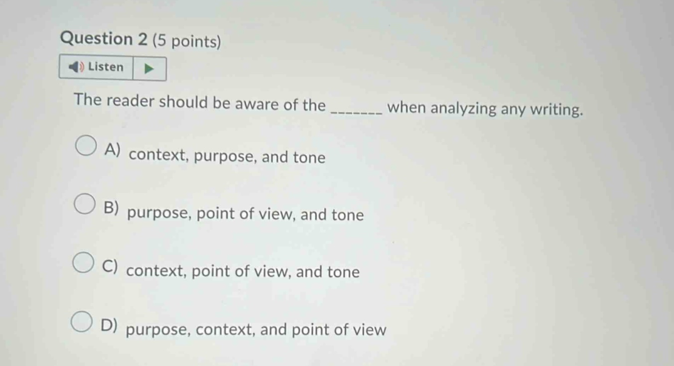 question 2 (5 points) listen the reader should be aware of the _______ when analyzing any writing. a) context, purpose, and tone b) purpose, point of view, and tone c) context, point of view, and tone d) purpose, context, and point of view
