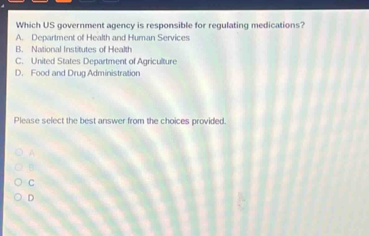 which us government agency is responsible for regulating medications? a. department of health and human services b. national institutes of health c. united states department of agriculture d. food and drug administration please select the best answer from the choices provided. a b c d