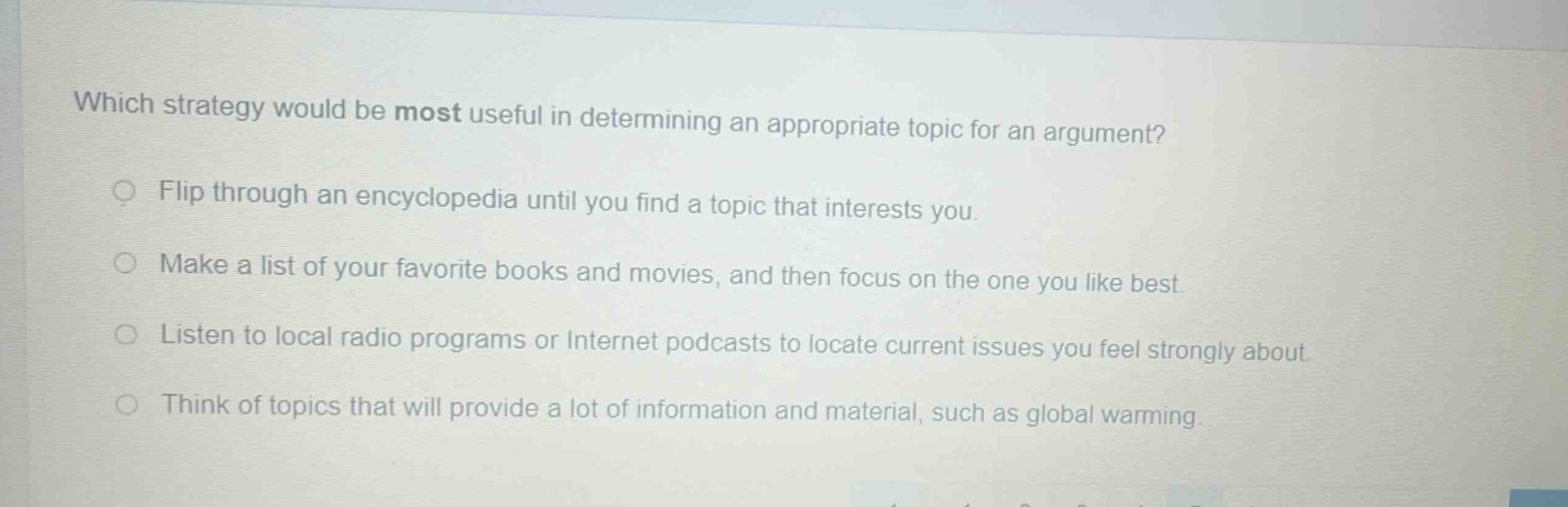 which strategy would be most useful in determining an appropriate topic for an argument? flip through an encyclopedia until you find a topic that interests you. make a list of your favorite books and movies, and then focus on the one you like best. listen to local radio programs or internet podcasts to locate current issues you feel strongly about. think of topics that will provide a lot of information and material, such as global warming.