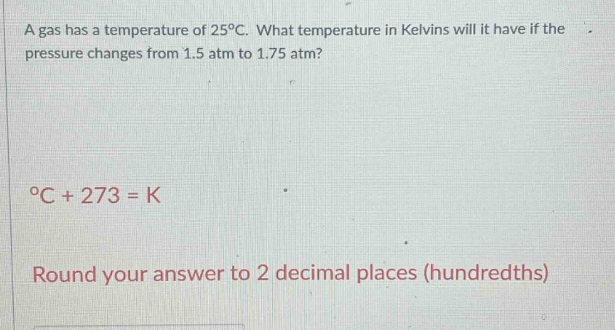 a gas has a temperature of 25°c. what temperature in kelvins will it have if the pressure changes from 1.5 atm to 1.75 atm? °c + 273 = k round your answer to 2 decimal places (hundredths)